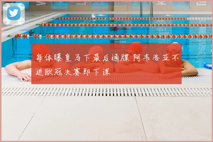 每体曝皇马下最后通牒 阿韦洛亚不进欧冠决赛即下课