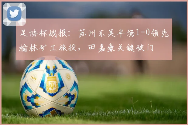 足协杯战报：苏州东吴半场1-0领先榆林矿工旅投，田嘉豪关键破门