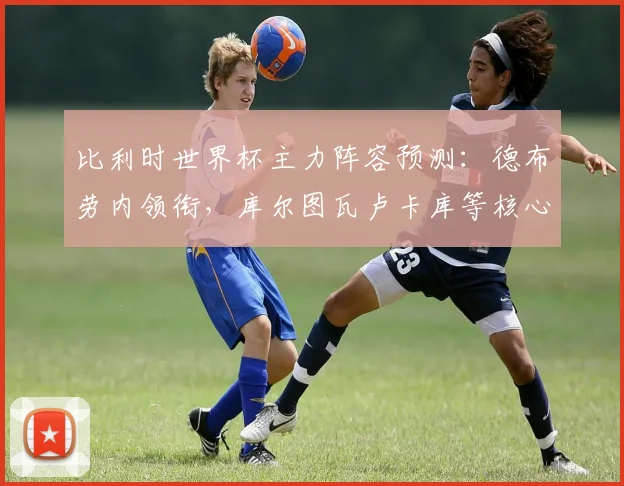 比利时世界杯主力阵容预测:德布劳内领衔,库尔图瓦卢卡库等核心悉数入选
