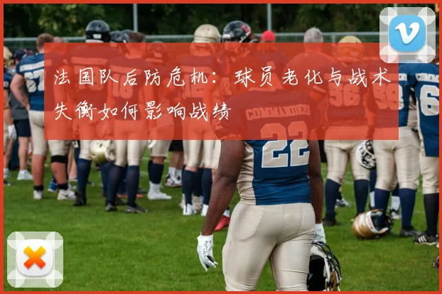 法国队后防危机：球员老化与战术失衡如何影响战绩