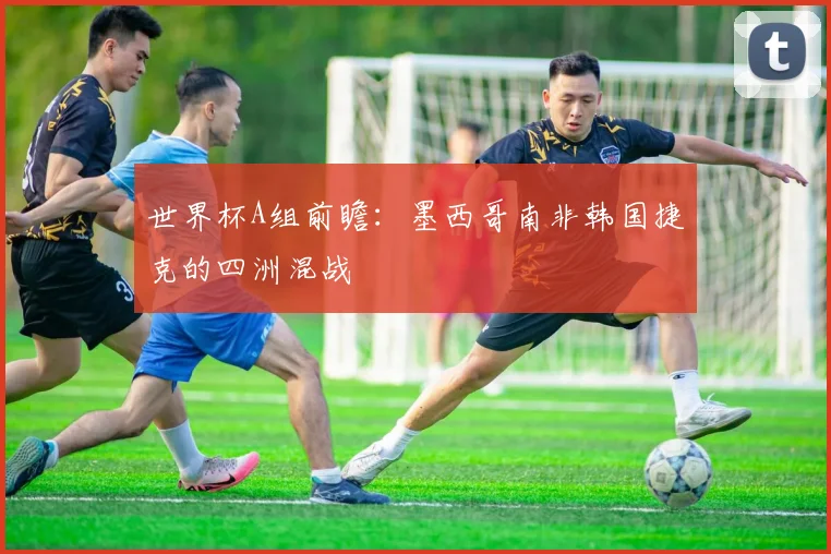 世界杯A组前瞻:墨西哥南非韩国捷克的四洲混战