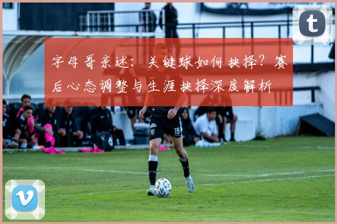 字母哥亲述:关键球如何抉择?赛后心态调整与生涯抉择深度解析