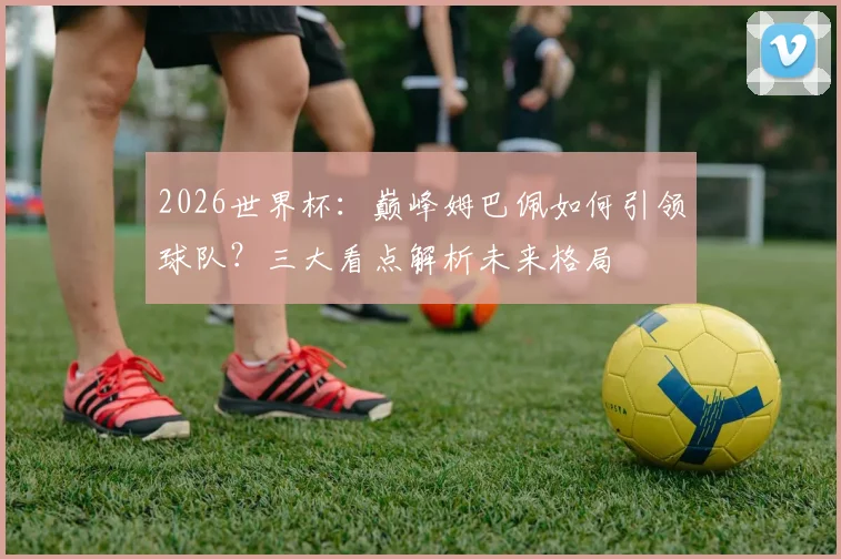 2026世界杯：巅峰姆巴佩如何引领球队？三大看点解析未来格局