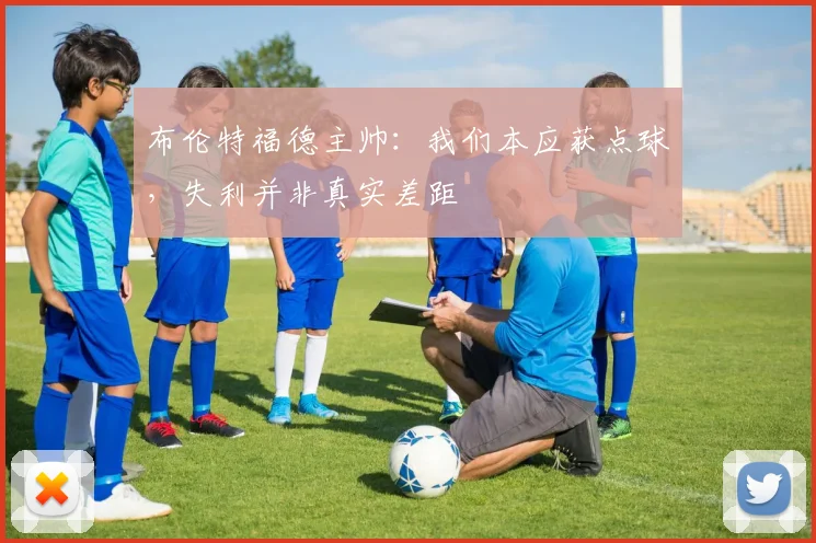 布伦特福德主帅:我们本应获点球,失利并非真实差距