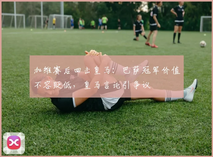 加维赛后回击皇马：巴萨冠军价值不容贬低，皇马言论引争议