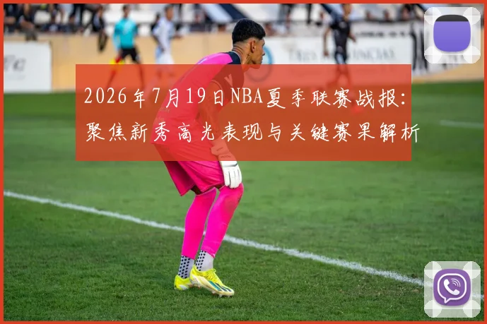 2026年7月19日NBA夏季联赛战报：聚焦新秀高光表现与关键赛果解析