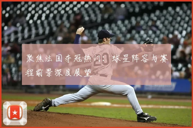 聚焦法国夺冠热门：球星阵容与赛程前景深度展望