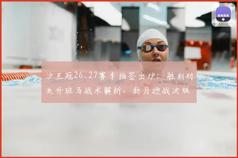 沙王冠26_27赛季抽签出炉：胜利对决升班马战术解析，新月迎战次级别球队前景展望