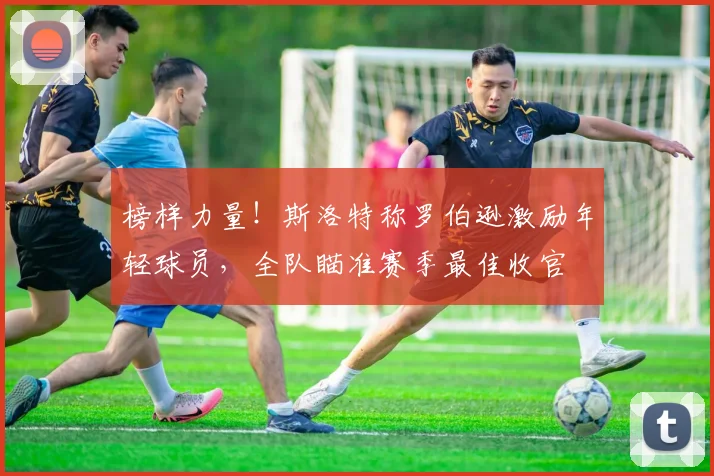 榜样力量!斯洛特称罗伯逊激励年轻球员,全队瞄准赛季最佳收官