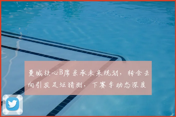 曼城核心B席亲承未来规划,转会去向引发足坛猜测,下赛季动态深度解析