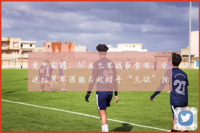 意甲前瞻：AC米兰客战萨索洛，低迷红黑军团能否趁对手“无欲”抢分？