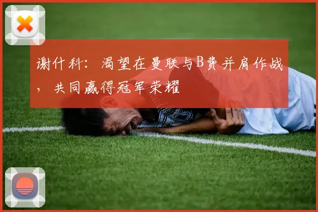 谢什科：渴望在曼联与B费并肩作战，共同赢得冠军荣耀